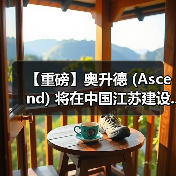 【重磅】奥升德 (Ascend) 将在中国江苏建设...(图3) 【重磅】奥升德 (Ascend) 将在中国江苏建设...(图3)